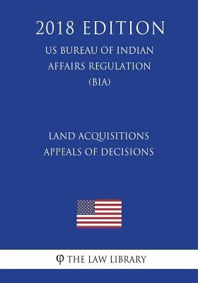 Land Acquisitions - Appeals of Decisions (US Bureau of Indian Affairs Regulation) (BIA) (2018 Edition) by The Law Library