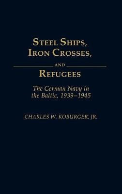 Steel Ships, Iron Crosses, and Refugees: The German Navy in the Baltic, 1939-1945 by Koburger, Charles