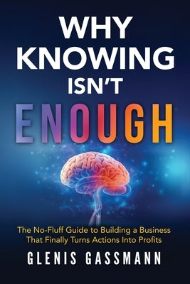 Why Knowing Isn't Enough: The No-Fluff Guide to Building a Business that Finally Turns Actions into Profits by Gassmann, Glenis K.