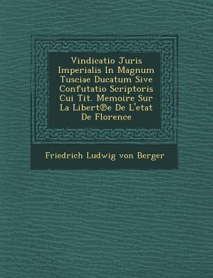 Vindicatio Juris Imperialis in Magnum Tusciae Ducatum Sive Confutatio Scriptoris Cui Tit. Memoire Sur La Libert E de L'Etat de Florence by Friedrich Ludwig Von Berger