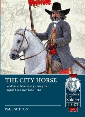 The City Horse: London's Militia Cavalry During the English Civil War, 1642-1660 by Sutton, Paul