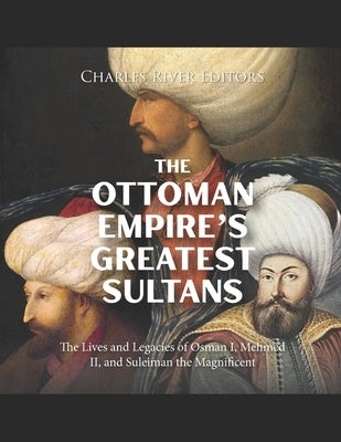 The Ottoman Empire's Greatest Sultans: The Lives and Legacies of Osman I, Mehmed II, and Suleiman the Magnificent by Charles River