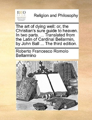 The Art of Dying Well: Or, the Christian's Sure Guide to Heaven. in Two Parts. ... Translated from the Latin of Cardinal Bellarmin, by John B by Bellarmino, Roberto Francesco Romolo
