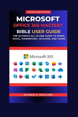 Microsoft Office 365 Mastery Bible User Guide 2026 Edition: The Ultimate All-in-One Guide to Word, Excel, PowerPoint, Outlook, and Teams by J. Collins, Ethan