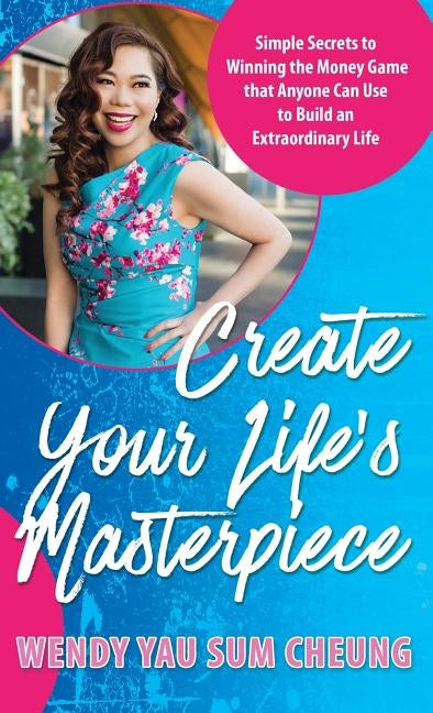 Create Your Life's Masterpiece: Simple Secrets to Winning the Money Game that Anyone Can Use to Build an Extraordinary Life by Cheung, Wendy Yau Sum