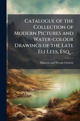 Catalogue of the Collection of Modern Pictures and Water-colour Drawings of the Late Eli Lees, Esq. .. by Christie, Manson and Woods