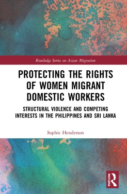 Protecting the Rights of Women Migrant Domestic Workers: Structural Violence and Competing Interests in the Philippines and Sri Lanka by Henderson, Sophie