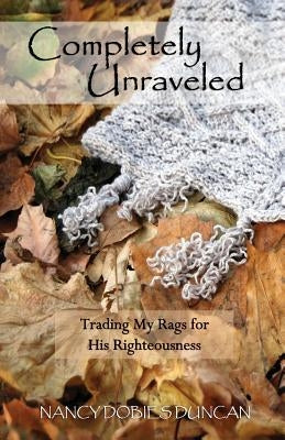 Completely Unraveled: Trading My Rags for His Righteousness by Dobies Duncan, Nancy