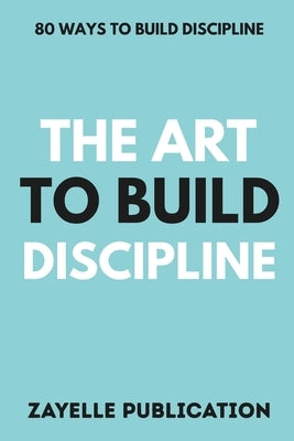 The Art To Build Discipline: 80 Ways To Build Discipline by Publication, Zayelle