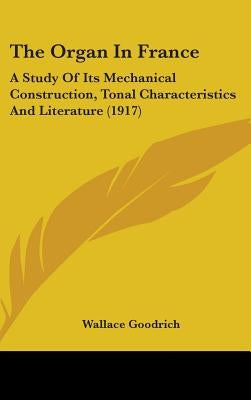 The Organ In France: A Study Of Its Mechanical Construction, Tonal Characteristics And Literature (1917) by Goodrich, Wallace