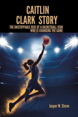 Caitlin Clark Story: The Unstoppable Rise of a Basketball Icon Who Is Changing the Game by W. Storm, Jasper