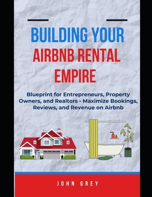 Building Your Airbnb Rental Empire: Blueprint for Entrepreneurs, Property Owners, and Realtors - Maximize Bookings, Reviews, and Revenue on Airbnb. by Grey, John