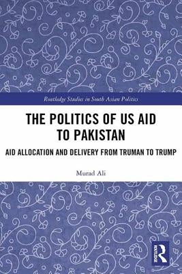 The Politics of Us Aid to Pakistan: Aid Allocation and Delivery from Truman to Trump by Ali, Murad