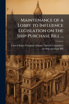 Maintenance of a Lobby to Influence Legislation on the Ship Purchase Bill ... by United States Congress Senate Special