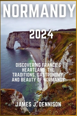 Normandy 2024: Discovering France's Heartland: The Traditions, Gastronomy, and Beauty of Normandy by J. Dennison, James