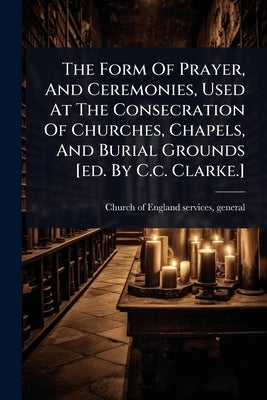 The Form Of Prayer, And Ceremonies, Used At The Consecration Of Churches, Chapels, And Burial Grounds [ed. By C.c. Clarke.] by Church of England Services, General