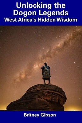 Unlocking the Dogon Legends: West Africa's Hidden Wisdom by Gibson, Britney