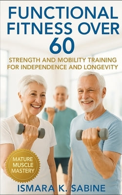 Functional Fitness Over 60: Strength and Mobility Training for Independence and Longevity: A Practical Guide to Building Balance, Endurance, and Confi by Sabine, Ismara K.