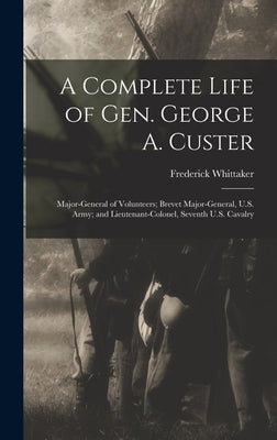 A Complete Life of Gen. George A. Custer: Major-General of Volunteers; Brevet Major-General, U.S. Army; and Lieutenant-Colonel, Seventh U.S. Cavalry by Whittaker, Frederick