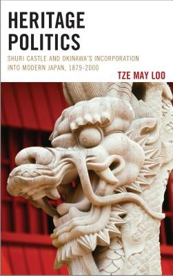 Heritage Politics: Shuri Castle and Okinawa's Incorporation Into Modern Japan, 1879-2000 by Loo, Tze May