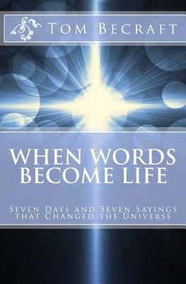 When Words Become Life: Seven Days and Seven Sayings that Changed the Universe by Becraft Bcc, Tom