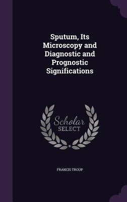 Sputum, Its Microscopy and Diagnostic and Prognostic Significations by Troup, Francis