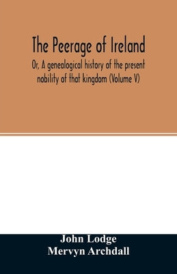 The Peerage of Ireland: Or, A genealogical history of the present nobility of that kingdom (Volume V) by Lodge, John