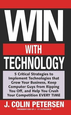 Win With Technology: 5 Critical Strategies to Implement Technologies That Grow Your Business, Keep Computer Guys from Ripping You Off, & He by Petersen, J. Colin