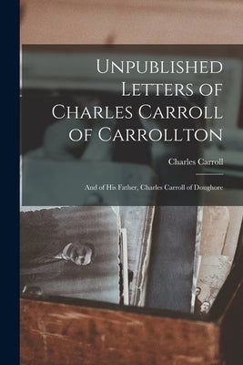 Unpublished Letters of Charles Carroll of Carrollton: And of His Father, Charles Carroll of Doughore by Carroll, Charles