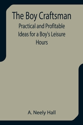 The Boy Craftsman; Practical and Profitable Ideas for a Boy's Leisure Hours by Neely Hall, A.