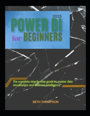 Power BI for Beginners 2025: The Complete Step-by-Step Guide to Master Data Visualization and Business Intelligence by Thompson, Beth