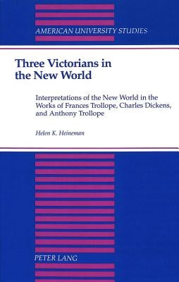 Three Victorians in the New World: Interpretations of the New World in the Works of Frances Trollope, Charles Dickens, and Anthony Trollope by Heineman, Helen K.