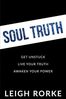 Soul Truth: Get Unstuck, Live Your Truth, Awaken Your Power by Rorke, Leigh