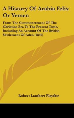 A History Of Arabia Felix Or Yemen: From The Commencement Of The Christian Era To The Present Time, Including An Account Of The British Settlement Of by Playfair, Robert Lambert