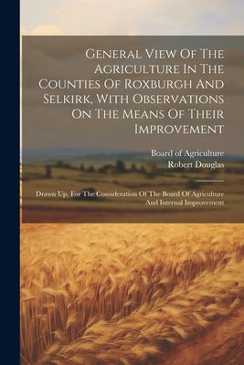 General View Of The Agriculture In The Counties Of Roxburgh And Selkirk, With Observations On The Means Of Their Improvement: Drawn Up, For The Consid by Douglas, Robert