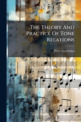 The Theory And Practice Of Tone Relations: A Condensed Course Of Harmony Designed For The New England Conservatory Of Music, Boston, Mass by Goetschius, Percy