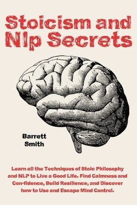 Stoicism and NLP Secrets: Learn all the Techniques of Stoic Philosophy and NLP to Live a Good Life. Find Calmness and Confidence, Build Resilien by Smith, Barrett