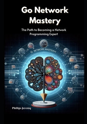 Go Network Mastery: The Path to Becoming a Network Programming Expert by Jeremy, Phillips