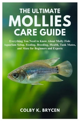 The Ultimate Mollies Care Guide: Everything You Need to Know About Molly Fish: Aquarium setup, Feeding, Breeding, Health, Tank Mates, and More for Beg by K. Brycen, Colby