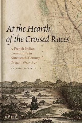 At the Hearth of the Crossed Races: A French-Indian Community in Nineteenth-Century Oregon, 1812-1859 by Jette, Melinda Marie