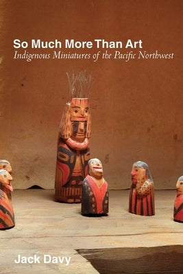 So Much More Than Art: Indigenous Miniatures of the Pacific Northwest by Davy, Jack