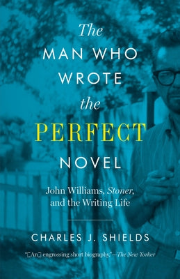 The Man Who Wrote the Perfect Novel: John Williams, Stoner, and the Writing Life by Shields, Charles J.