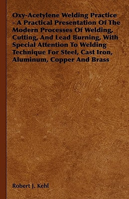 Oxy-Acetylene Welding Practice - A Practical Presentation of the Modern Processes of Welding, Cutting, and Lead Burning, with Special Attention to Wel by Kehl, Robert J.