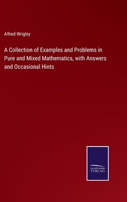 A Collection of Examples and Problems in Pure and Mixed Mathematics, with Answers and Occasional Hints by Wrigley, Alfred