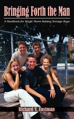 Bringing Forth the Man: A Handbook for Single Moms Raising Teenage Boys by Eastman, Richard V.