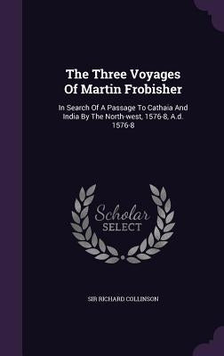 The Three Voyages Of Martin Frobisher: In Search Of A Passage To Cathaia And India By The North-west, 1576-8, A.d. 1576-8 by Collinson, Richard