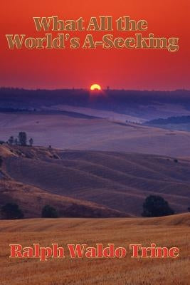 What All the World's A-Seeking: Or, The Vital Law of True Life, True Greatness Power and Happiness by Trine, Ralph Waldo