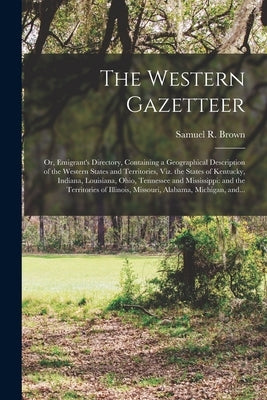 The Western Gazetteer; or, Emigrant's Directory, Containing a Geographical Description of the Western States and Territories, Viz. the States of Kentu by Brown, Samuel R. 1775-1817