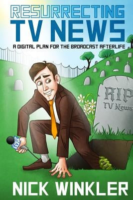 Resurrecting TV News: A Digital Plan for the Broadcast Afterlife by Winkler, Nick