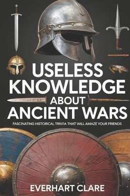 Useless Knowledge About Ancient Wars: Fascinating Historical Trivia That Will Amaze Your Friends by Clare, Everhart